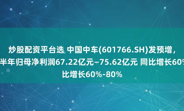 炒股配资平台选 中国中车(601766.SH)发预增，预计上半年归母净利润67.22亿元—75.62亿元 同比增长60%-80%