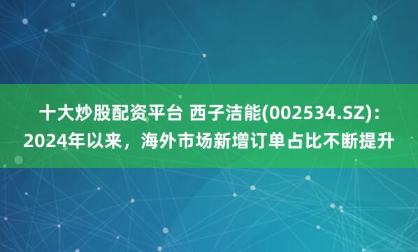 十大炒股配资平台 西子洁能(002534.SZ)：2024年以来，海外市场新增订单占比不断提升
