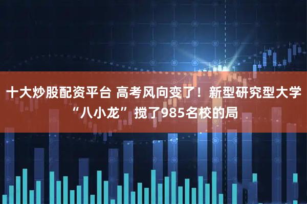 十大炒股配资平台 高考风向变了！新型研究型大学“八小龙” 搅了985名校的局