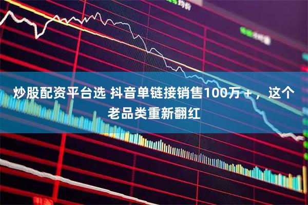 炒股配资平台选 抖音单链接销售100万＋，这个老品类重新翻红