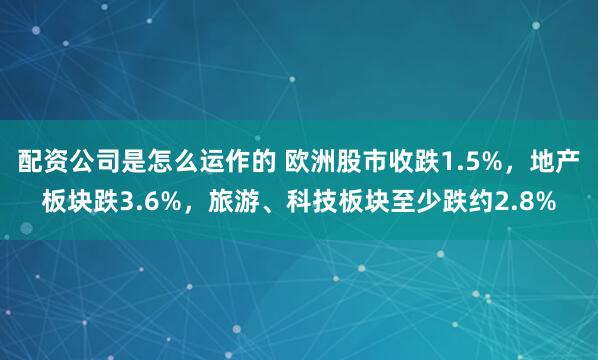 配资公司是怎么运作的 欧洲股市收跌1.5%，地产板块跌3.6%，旅游、科技板块至少跌约2.8%