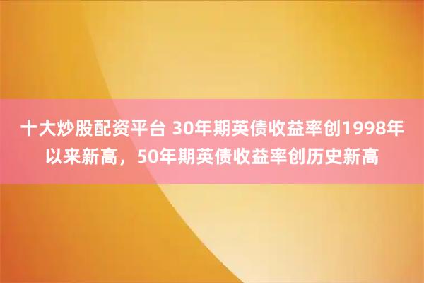 十大炒股配资平台 30年期英债收益率创1998年以来新高，50年期英债收益率创历史新高