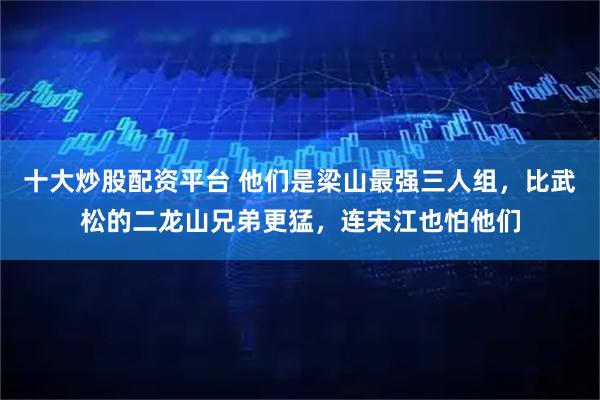 十大炒股配资平台 他们是梁山最强三人组，比武松的二龙山兄弟更猛，连宋江也怕他们